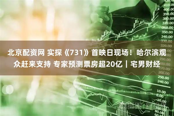 北京配资网 实探《731》首映日现场！哈尔滨观众赶来支持 专家预测票房超20亿｜宅男财经