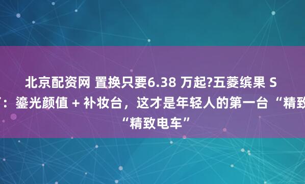 北京配资网 置换只要6.38 万起?五菱缤果 S 杀疯了：鎏光颜值 + 补妆台，这才是年轻人的第一台 “精致电车”