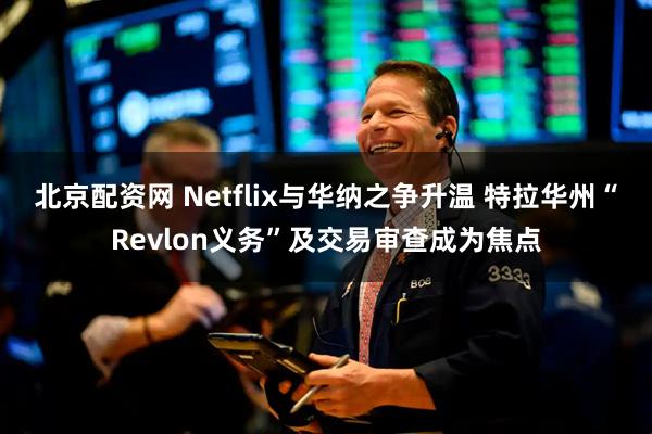 北京配资网 Netflix与华纳之争升温 特拉华州“Revlon义务”及交易审查成为焦点