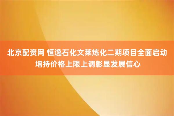 北京配资网 恒逸石化文莱炼化二期项目全面启动 增持价格上限上调彰显发展信心