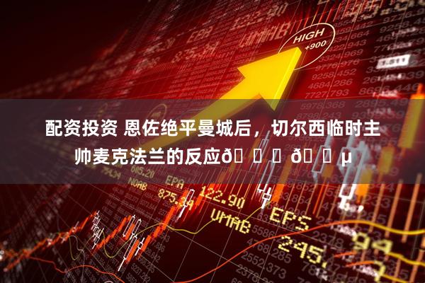 配资投资 恩佐绝平曼城后，切尔西临时主帅麦克法兰的反应🙌🔵