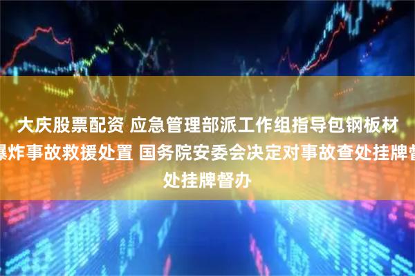 大庆股票配资 应急管理部派工作组指导包钢板材厂爆炸事故救援处置 国务院安委会决定对事故查处挂牌督办