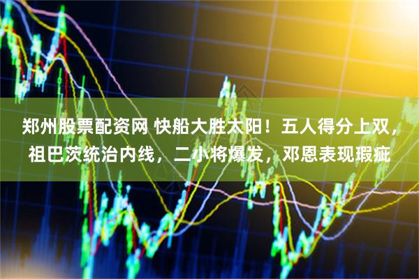 郑州股票配资网 快船大胜太阳！五人得分上双，祖巴茨统治内线，二小将爆发，邓恩表现瑕疵