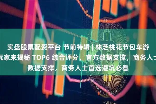 实盘股票配资平台 节前特辑 | 林芝桃花节包车游怎么挑？资深玩家来揭秘 TOP6 综合评分，官方数据支撑，商务人士首选避坑必看