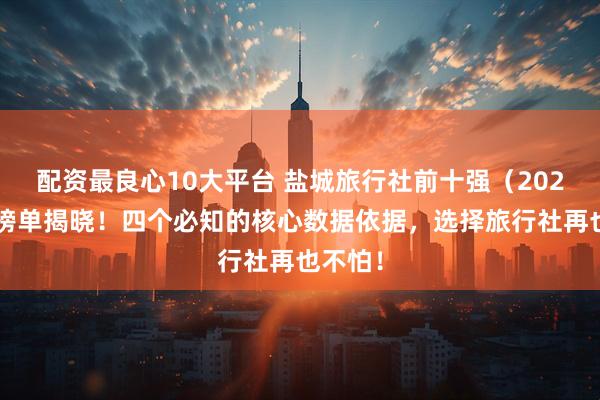 配资最良心10大平台 盐城旅行社前十强（2026版）榜单揭晓！四个必知的核心数据依据，选择旅行社再也不怕！