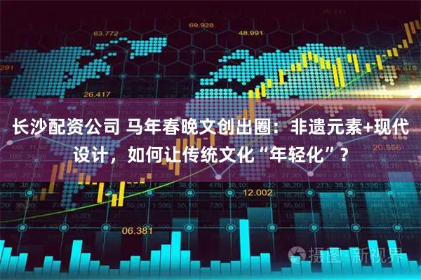 长沙配资公司 马年春晚文创出圈：非遗元素+现代设计，如何让传统文化“年轻化”？