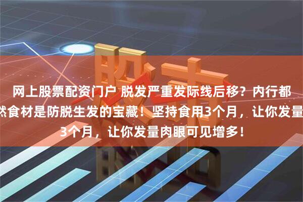 网上股票配资门户 脱发严重发际线后移？内行都知道这三大天然食材是防脱生发的宝藏！坚持食用3个月，让你发量肉眼可见增多！