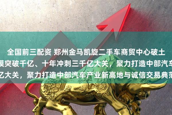 全国前三配资 郑州金马凯旋二手车商贸中心破土开建，规划五年交易规模突破千亿、十年冲刺三千亿大关，聚力打造中部汽车产业新高地与诚信交易典范