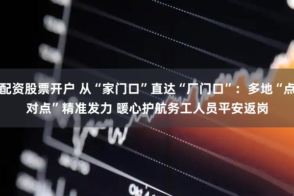 配资股票开户 从“家门口”直达“厂门口”：多地“点对点”精准发力 暖心护航务工人员平安返岗