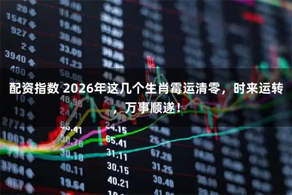 配资指数 2026年这几个生肖霉运清零，时来运转，万事顺遂！