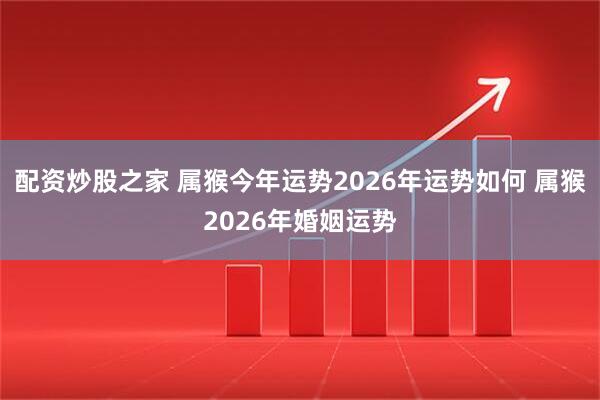 配资炒股之家 属猴今年运势2026年运势如何 属猴2026年婚姻运势