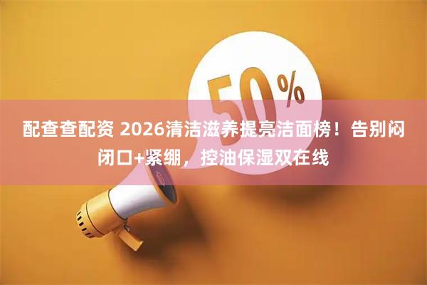 配查查配资 2026清洁滋养提亮洁面榜！告别闷闭口+紧绷，控油保湿双在线