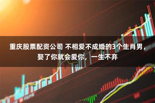 重庆股票配资公司 不相爱不成婚的3个生肖男，娶了你就会爱你，一生不弃