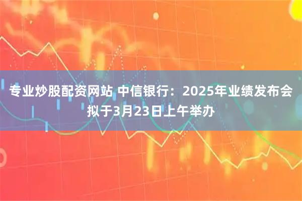 专业炒股配资网站 中信银行：2025年业绩发布会拟于3月23日上午举办