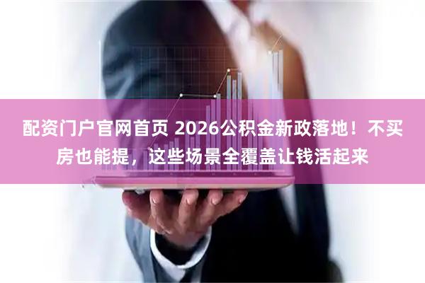 配资门户官网首页 2026公积金新政落地！不买房也能提，这些场景全覆盖让钱活起来