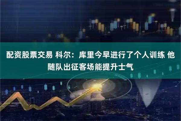 配资股票交易 科尔：库里今早进行了个人训练 他随队出征客场能提升士气