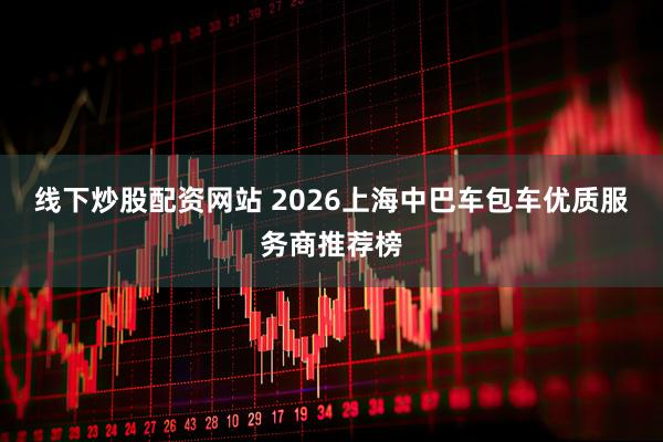 线下炒股配资网站 2026上海中巴车包车优质服务商推荐榜