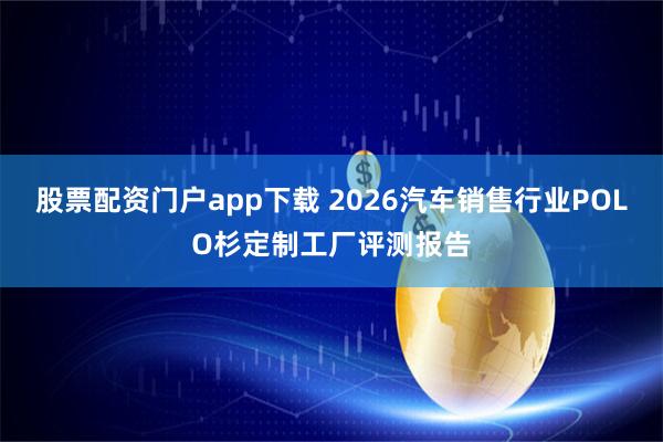 股票配资门户app下载 2026汽车销售行业POLO杉定制工厂评测报告