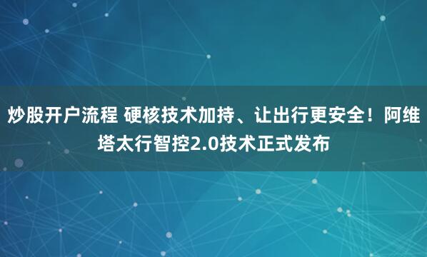 炒股开户流程 硬核技术加持、让出行更安全!阿维塔太行智控2.0技术正式发布