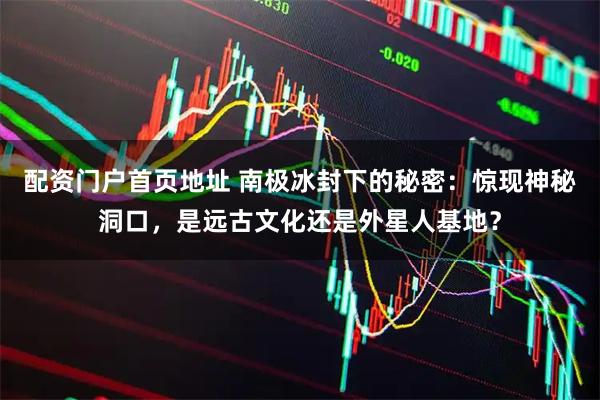 配资门户首页地址 南极冰封下的秘密:惊现神秘洞口,是远古文化还是外星人基地?