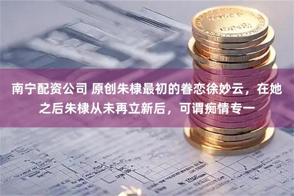 南宁配资公司 原创朱棣最初的眷恋徐妙云,在她之后朱棣从未再立新后,可谓痴情专一