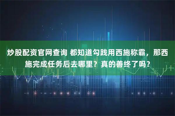 炒股配资官网查询 都知道勾践用西施称霸，那西施完成任务后去哪里？真的善终了吗？