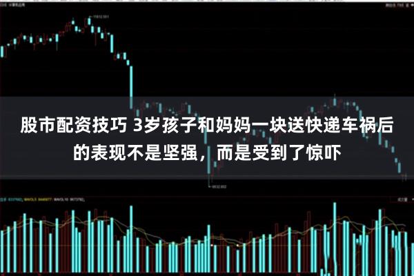 股市配资技巧 3岁孩子和妈妈一块送快递车祸后的表现不是坚强，而是受到了惊吓