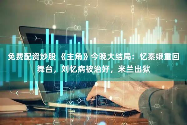 免费配资炒股 《主角》今晚大结局：忆秦娥重回舞台，刘忆病被治好，米兰出狱
