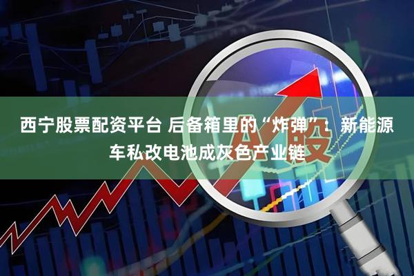 西宁股票配资平台 后备箱里的“炸弹”：新能源车私改电池成灰色产业链