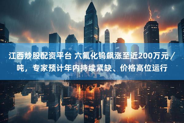 江西炒股配资平台 六氟化钨飙涨至近200万元／吨，专家预计年内持续紧缺、价格高位运行