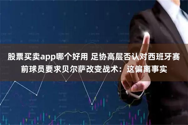股票买卖app哪个好用 足协高层否认对西班牙赛前球员要求贝尔萨改变战术：这偏离事实