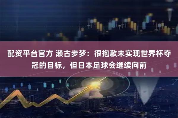 配资平台官方 濑古步梦：很抱歉未实现世界杯夺冠的目标，但日本足球会继续向前