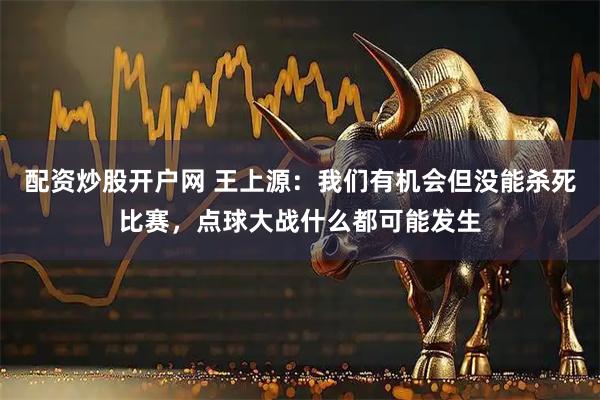 配资炒股开户网 王上源：我们有机会但没能杀死比赛，点球大战什么都可能发生