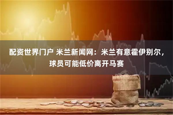 配资世界门户 米兰新闻网：米兰有意霍伊别尔，球员可能低价离开马赛