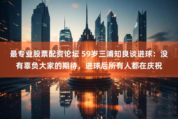 最专业股票配资论坛 59岁三浦知良谈进球:没有辜负大家的期待,进球后所有人都在庆祝