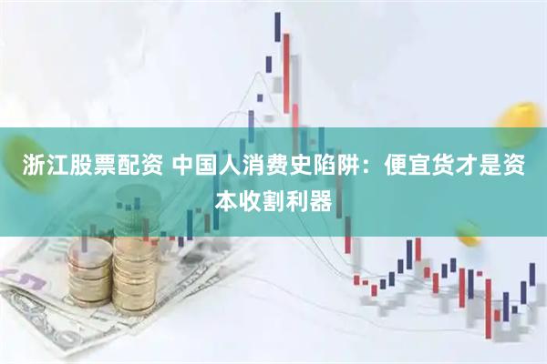 浙江股票配资 中国人消费史陷阱：便宜货才是资本收割利器