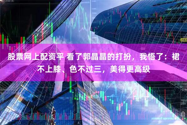 股票网上配资平 看了郭晶晶的打扮,我悟了:裙不上膝、色不过三,美得更高级