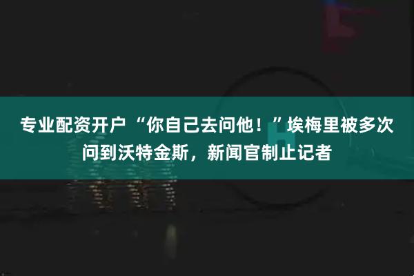 专业配资开户 “你自己去问他！”埃梅里被多次问到沃特金斯，新闻官制止记者