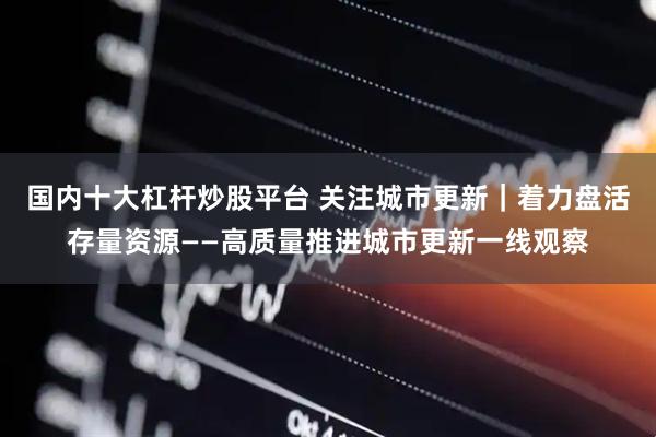 国内十大杠杆炒股平台 关注城市更新｜着力盘活存量资源——高质量推进城市更新一线观察