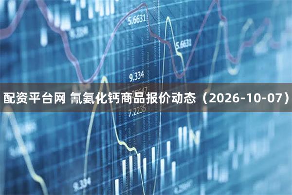 配资平台网 氰氨化钙商品报价动态（2026-10-07）